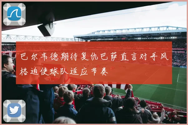 巴尔韦德期待复仇巴萨直言对手风格迫使球队适应节奏