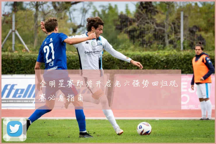 全明星赛即将开启老六强势回归观赛必看指南
