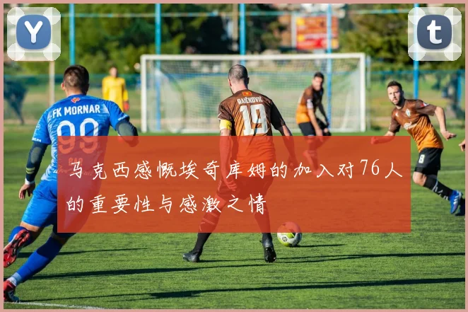 马克西感慨埃奇库姆的加入对76人的重要性与感激之情