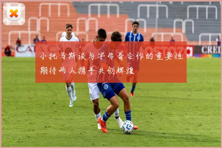 小托马斯谈与字母哥合作的重要性期待两人携手共创辉煌