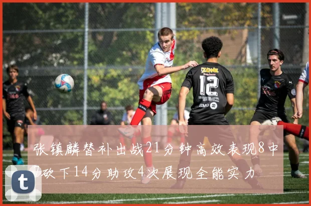 张镇麟替补出战21分钟高效表现8中7砍下14分助攻4次展现全能实力