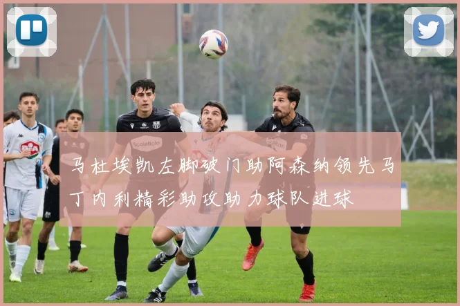 马杜埃凯左脚破门助阿森纳领先马丁内利精彩助攻助力球队进球