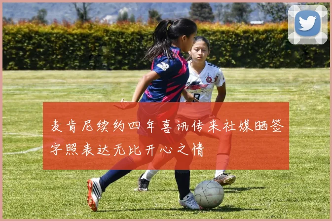 麦肯尼续约四年喜讯传来社媒晒签字照表达无比开心之情