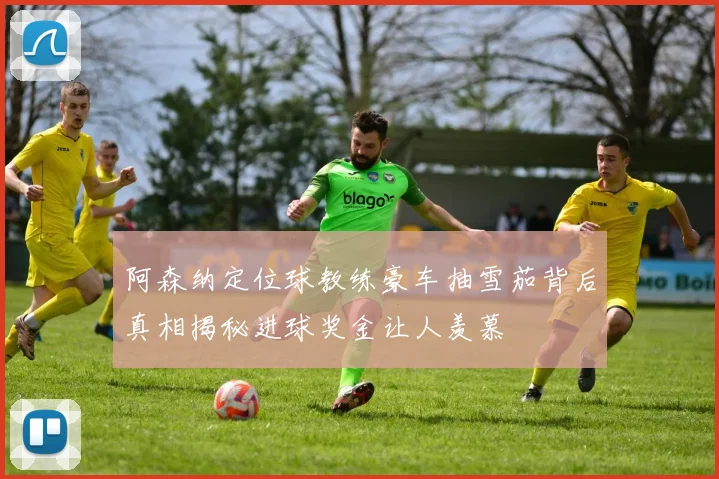 阿森纳定位球教练豪车抽雪茄背后真相揭秘进球奖金让人羡慕