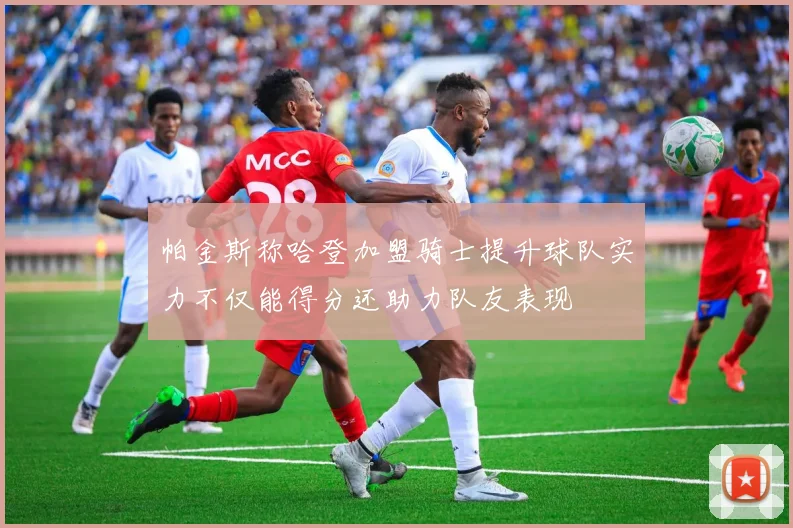 帕金斯称哈登加盟骑士提升球队实力不仅能得分还助力队友表现