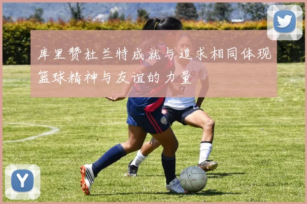 库里赞杜兰特成就与追求相同体现篮球精神与友谊的力量