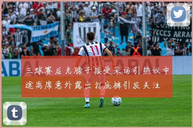 三球赛后光膀子接受采访引热议中途离席意外露出打底裤引发关注