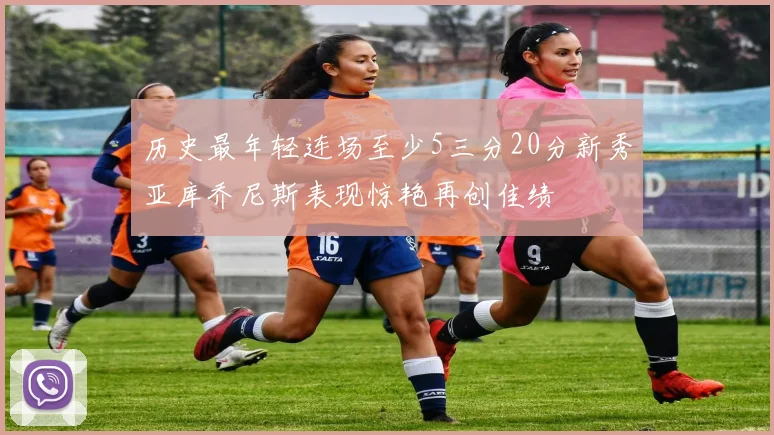 历史最年轻连场至少5三分20分新秀亚库乔尼斯表现惊艳再创佳绩