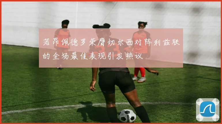 若昂佩德罗荣膺切尔西对阵利兹联的全场最佳表现引发热议