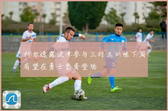 科尔透露波津参与三对三训练下周有望在勇士首秀登场