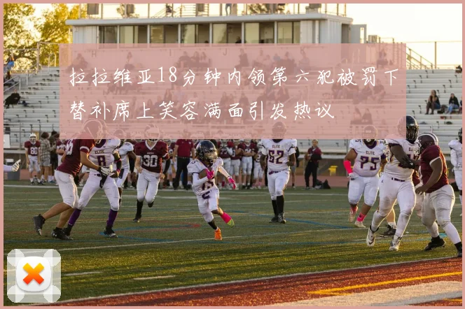 拉拉维亚18分钟内领第六犯被罚下替补席上笑容满面引发热议