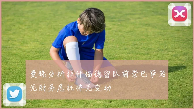 曼晚分析拉什福德留队前景巴萨若无财务危机将无变动