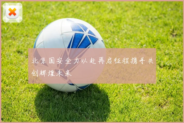 北京国安全力以赴再启征程携手共创辉煌未来