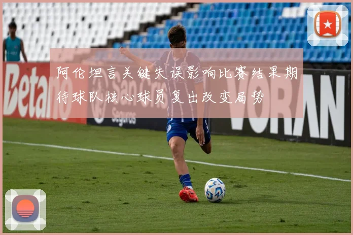 阿伦坦言关键失误影响比赛结果期待球队核心球员复出改变局势