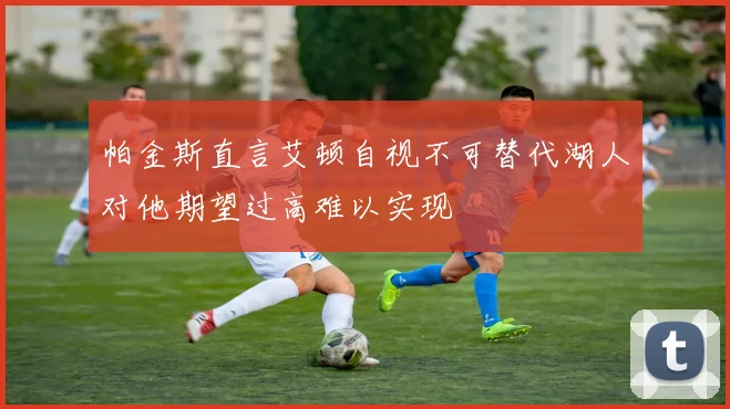 帕金斯直言艾顿自视不可替代湖人对他期望过高难以实现