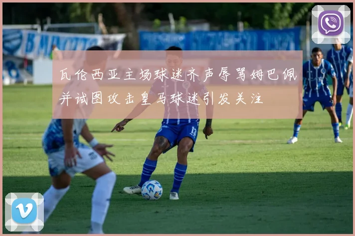 瓦伦西亚主场球迷齐声辱骂姆巴佩并试图攻击皇马球迷引发关注