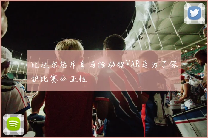 比达尔怒斥皇马抢劫称VAR是为了保护比赛公正性
