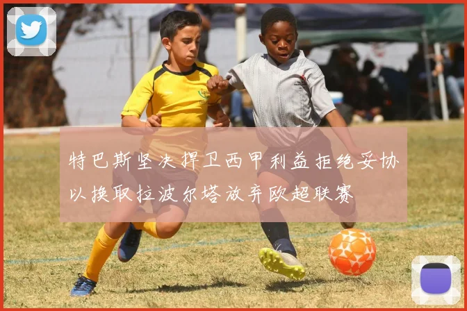 特巴斯坚决捍卫西甲利益拒绝妥协以换取拉波尔塔放弃欧超联赛