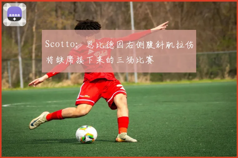 Scotto：恩比德因右侧腹斜肌拉伤将缺席接下来的三场比赛