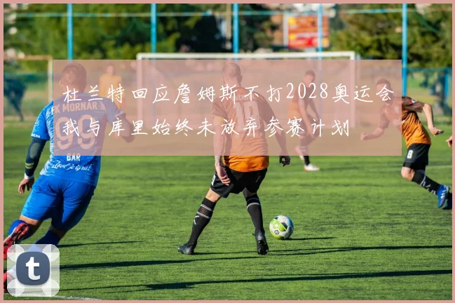 杜兰特回应詹姆斯不打2028奥运会我与库里始终未放弃参赛计划