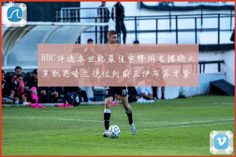 BBC评选本世纪最佳中锋排名揭晓大罗凯恩哈兰德位列前三伊布苏牙紧随其后