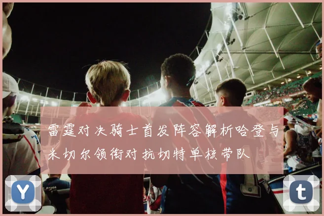 雷霆对决骑士首发阵容解析哈登与米切尔领衔对抗切特单核带队