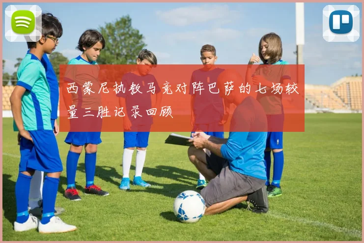 西蒙尼执教马竞对阵巴萨的七场较量三胜记录回顾