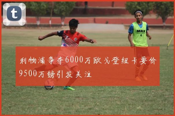 利物浦争夺6000万欧戈登纽卡要价9500万镑引发关注