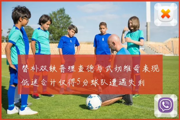 替补双铁普理查德与武切维奇表现低迷合计仅得5分球队遭遇失利