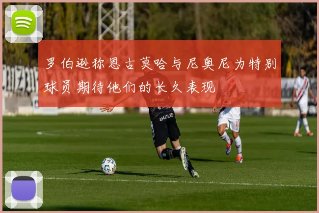 罗伯逊称恩古莫哈与尼奥尼为特别球员期待他们的长久表现