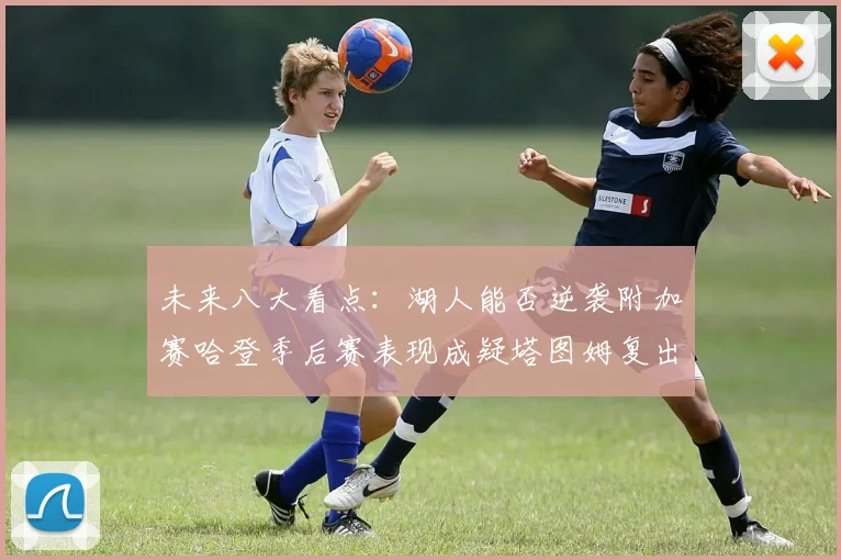 未来八大看点：湖人能否逆袭附加赛哈登季后赛表现成疑塔图姆复出能否助力球队