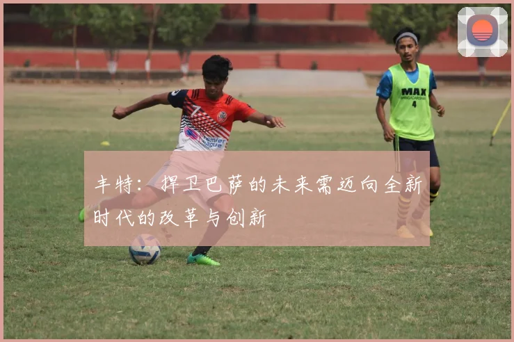 丰特：捍卫巴萨的未来需迈向全新时代的改革与创新